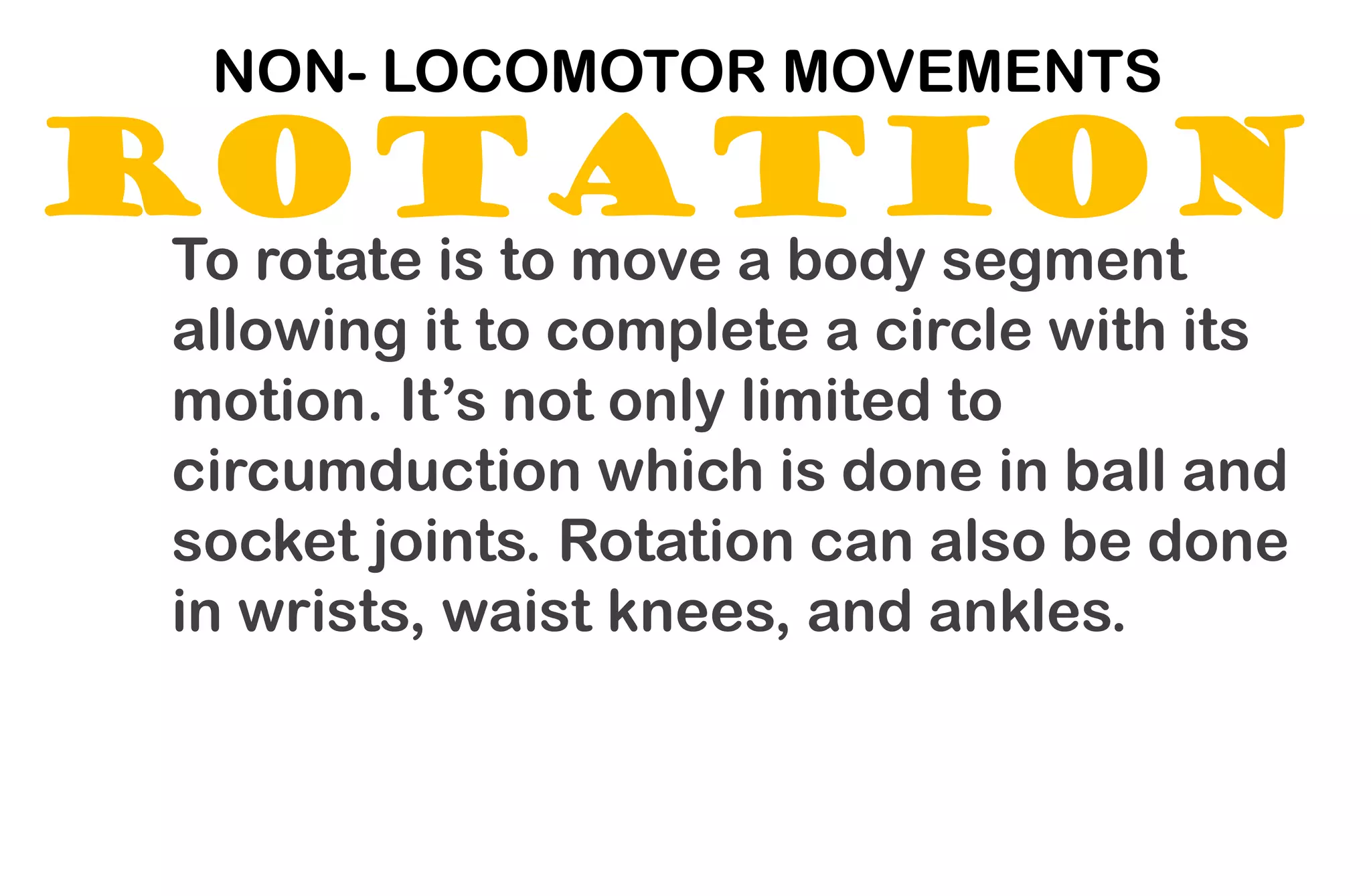 ROTATION
NON- LOCOMOTOR MOVEMENTS
To rotate is to move a body segment
allowing it to complete a circle with its
motion. It’s not only limited to
circumduction which is done in ball and
socket joints. Rotation can also be done
in wrists, waist knees, and ankles.
 