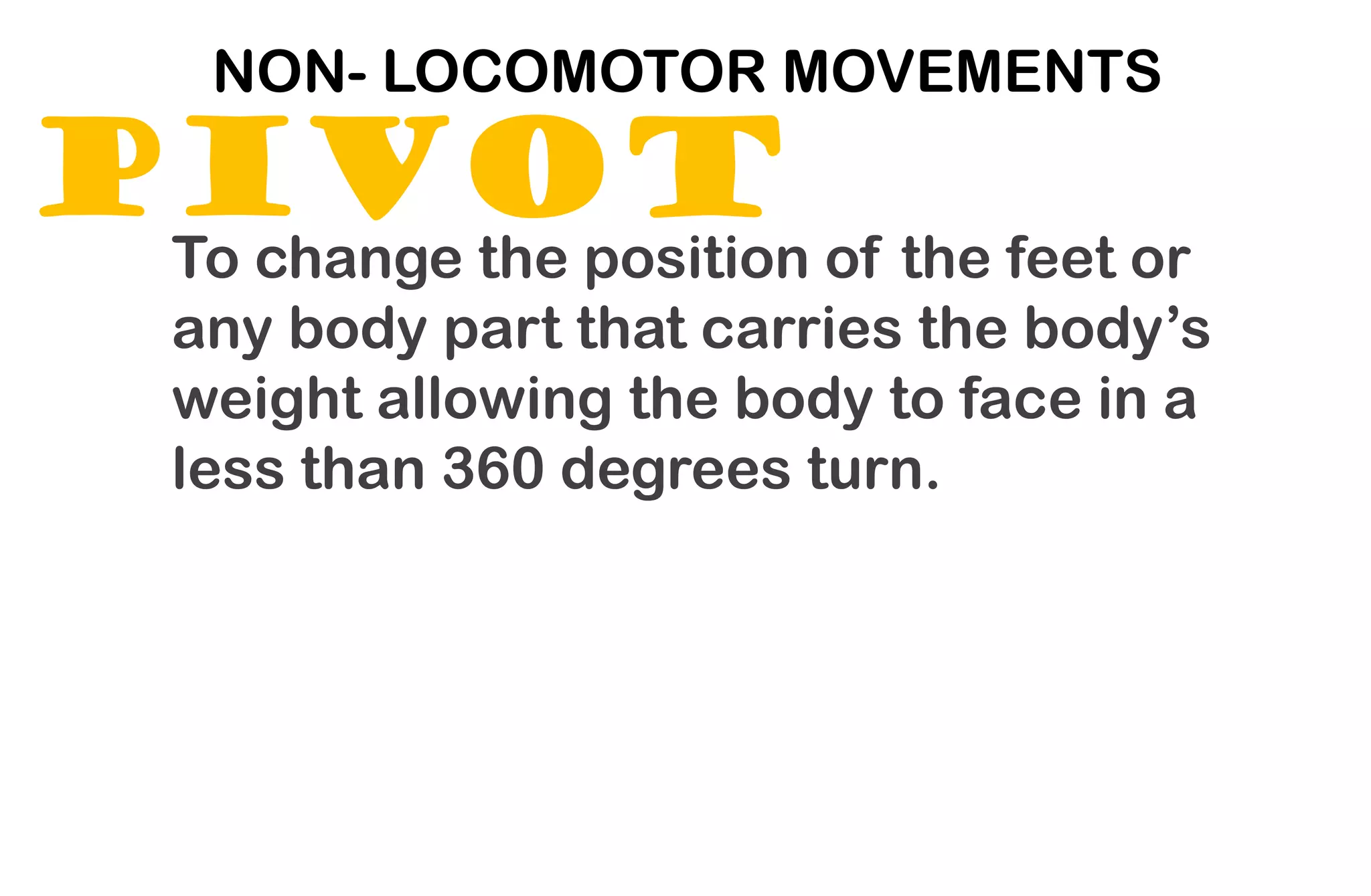 PIVOT
NON- LOCOMOTOR MOVEMENTS
To change the position of the feet or
any body part that carries the body’s
weight allowing the body to face in a
less than 360 degrees turn.
 