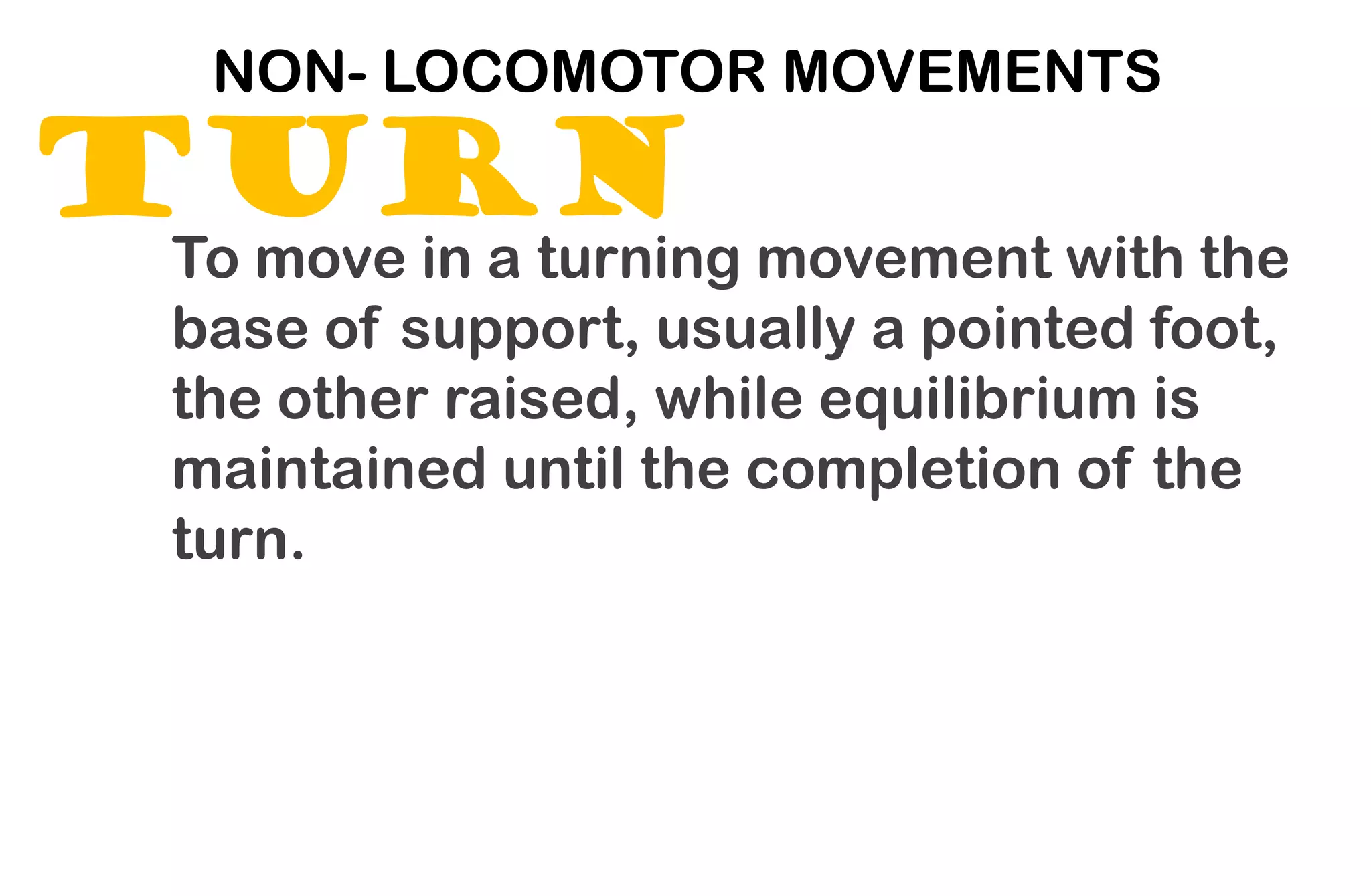 TURN
NON- LOCOMOTOR MOVEMENTS
To move in a turning movement with the
base of support, usually a pointed foot,
the other raised, while equilibrium is
maintained until the completion of the
turn.
 