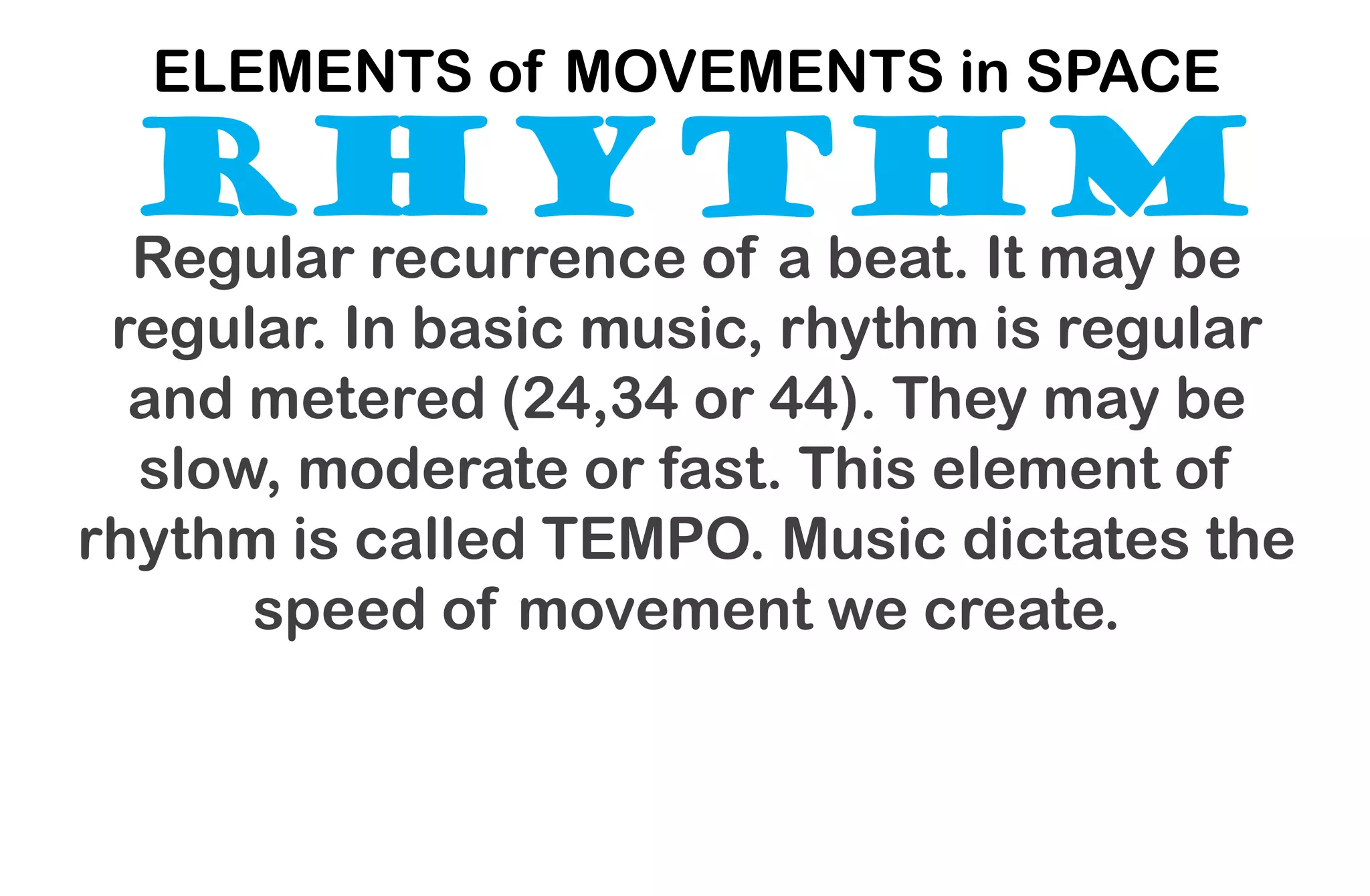 RHYTHM
ELEMENTS of MOVEMENTS in SPACE
Regular recurrence of a beat. It may be
regular. In basic music, rhythm is regular
and metered (24,34 or 44). They may be
slow, moderate or fast. This element of
rhythm is called TEMPO. Music dictates the
speed of movement we create.
 