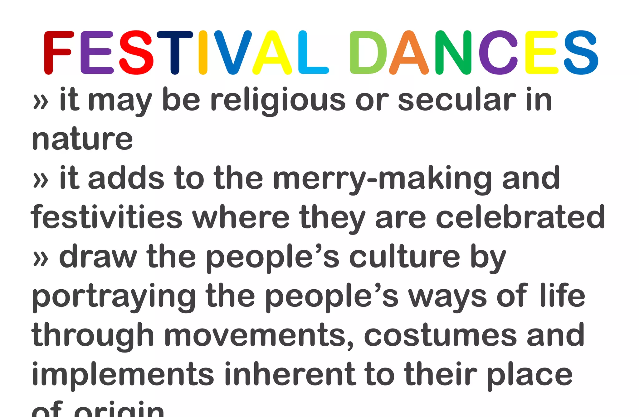 FESTIVAL DANCES
» it may be religious or secular in
nature
» it adds to the merry-making and
festivities where they are celebrated
» draw the people’s culture by
portraying the people’s ways of life
through movements, costumes and
implements inherent to their place
 