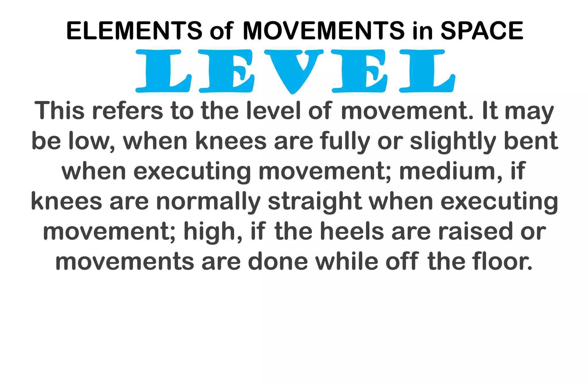 LEVEL
ELEMENTS of MOVEMENTS in SPACE
This refers to the level of movement. It may
be low, when knees are fully or slightly bent
when executing movement; medium, if
knees are normally straight when executing
movement; high, if the heels are raised or
movements are done while off the floor.
 