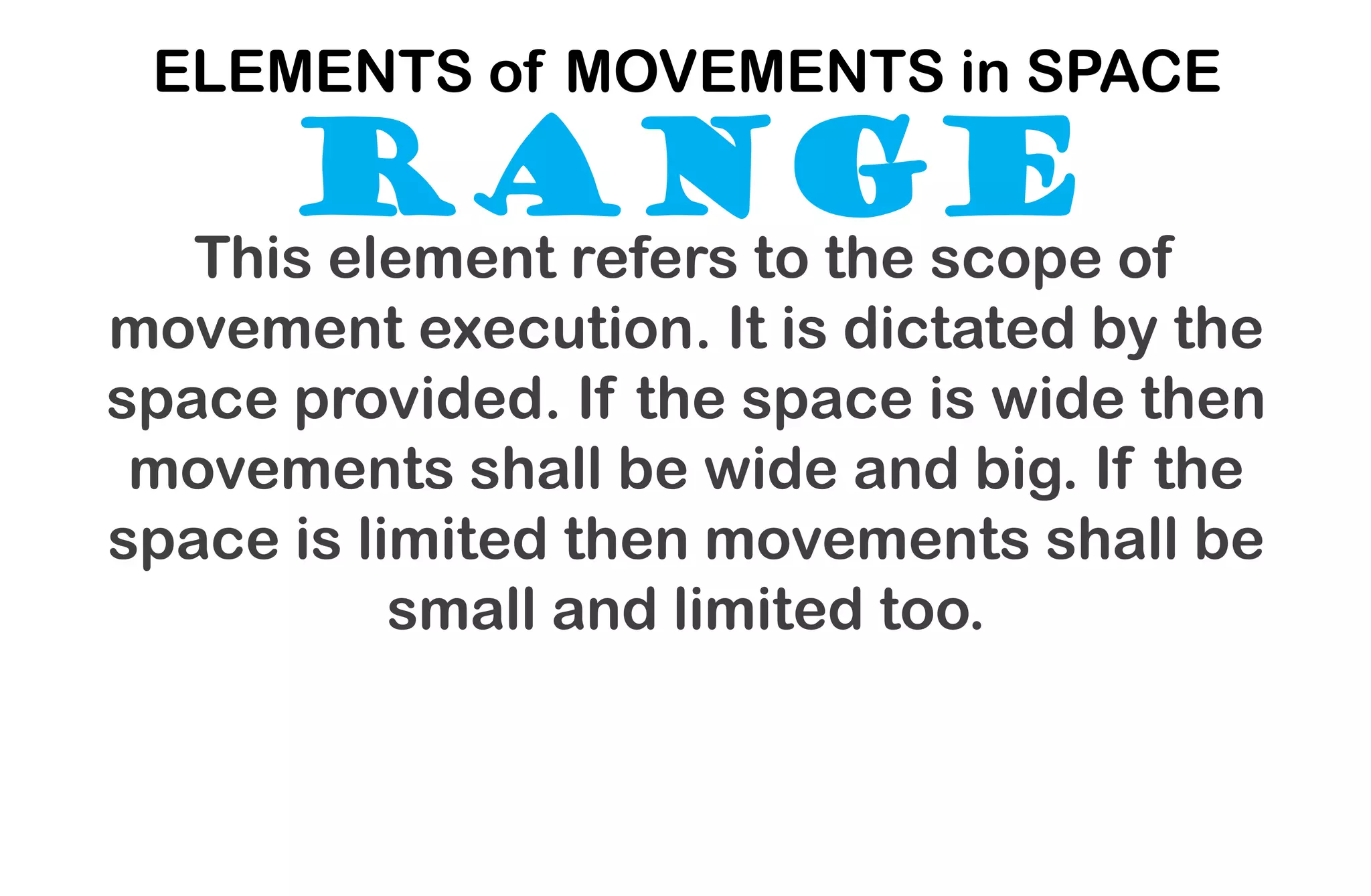 RANGE
ELEMENTS of MOVEMENTS in SPACE
This element refers to the scope of
movement execution. It is dictated by the
space provided. If the space is wide then
movements shall be wide and big. If the
space is limited then movements shall be
small and limited too.
 