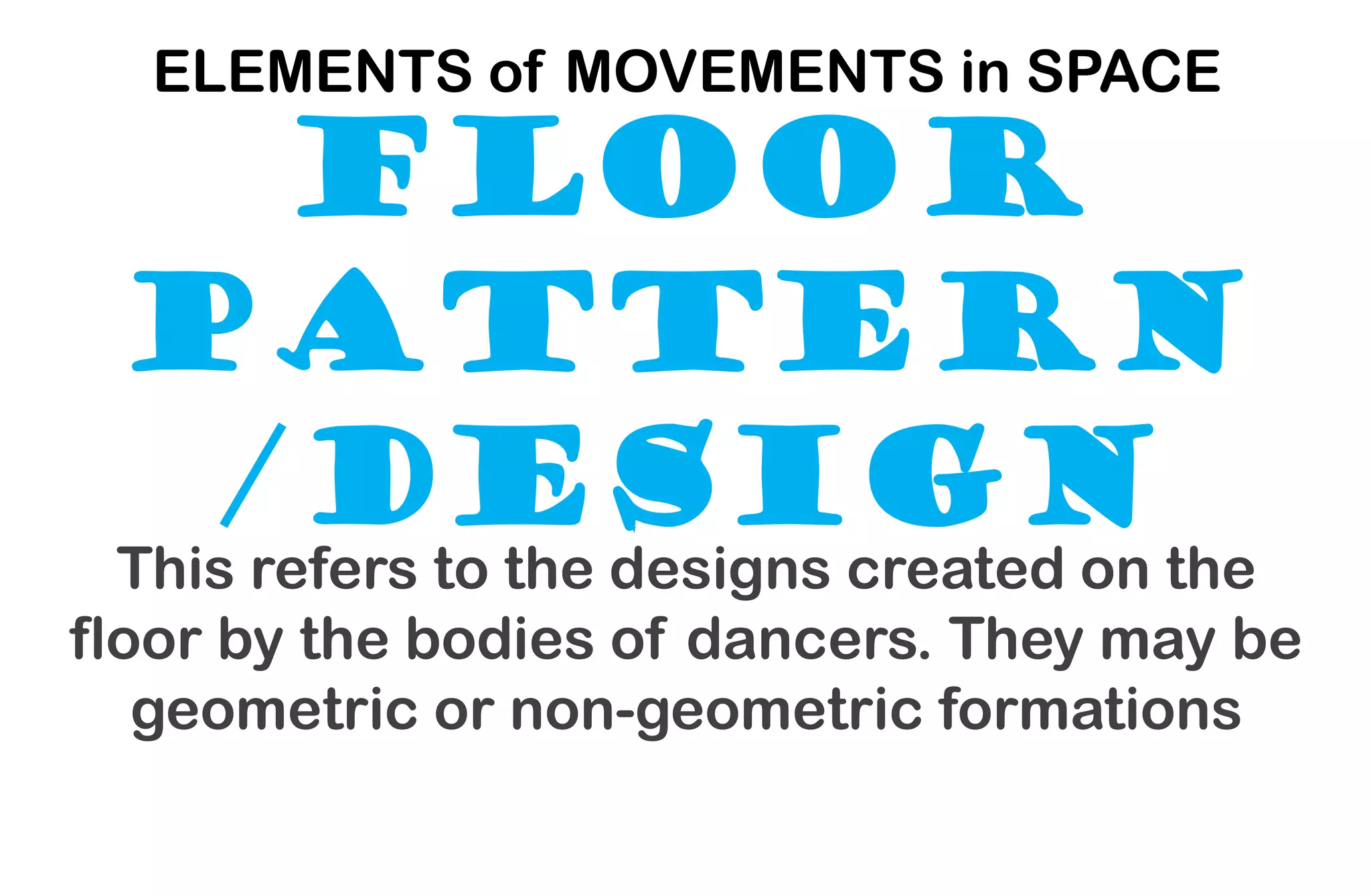 FLOOR
PATTERN
/DESIGN
ELEMENTS of MOVEMENTS in SPACE
This refers to the designs created on the
floor by the bodies of dancers. They may be
geometric or non-geometric formations
 