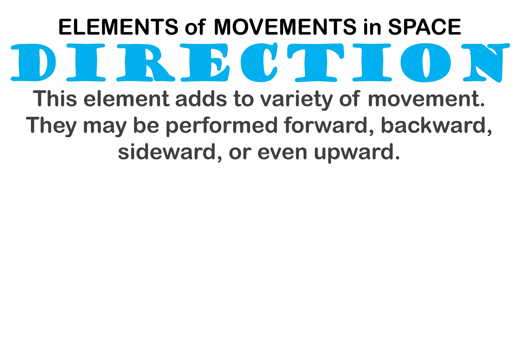 DIRECTION
ELEMENTS of MOVEMENTS in SPACE
This element adds to variety of movement.
They may be performed forward, backward,
sideward, or even upward.
 