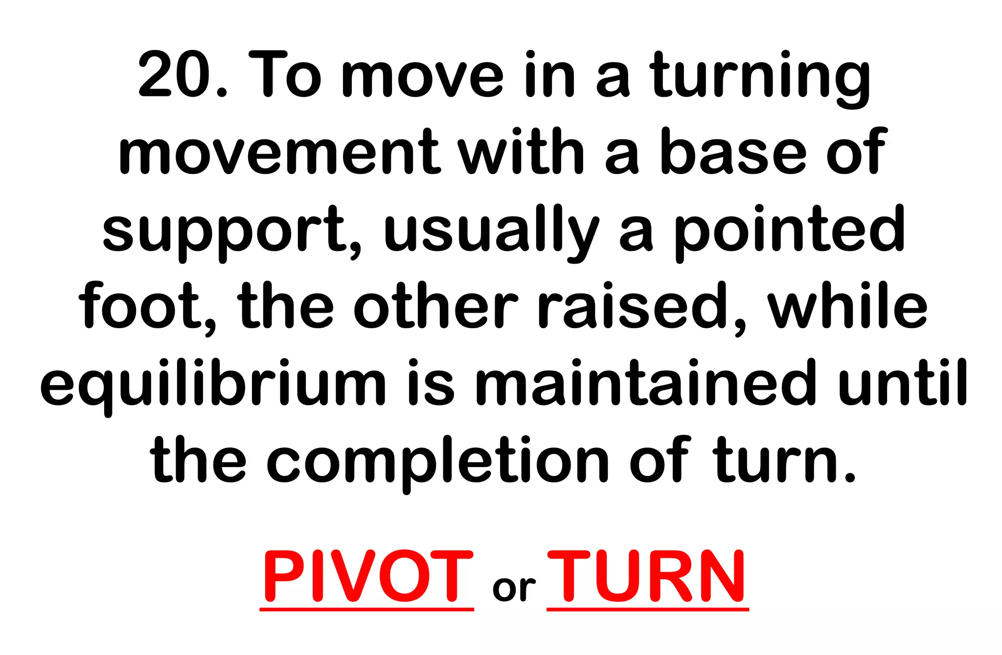 20. To move in a turning
movement with a base of
support, usually a pointed
foot, the other raised, while
equilibrium is maintained until
the completion of turn.
PIVOT or TURN
 