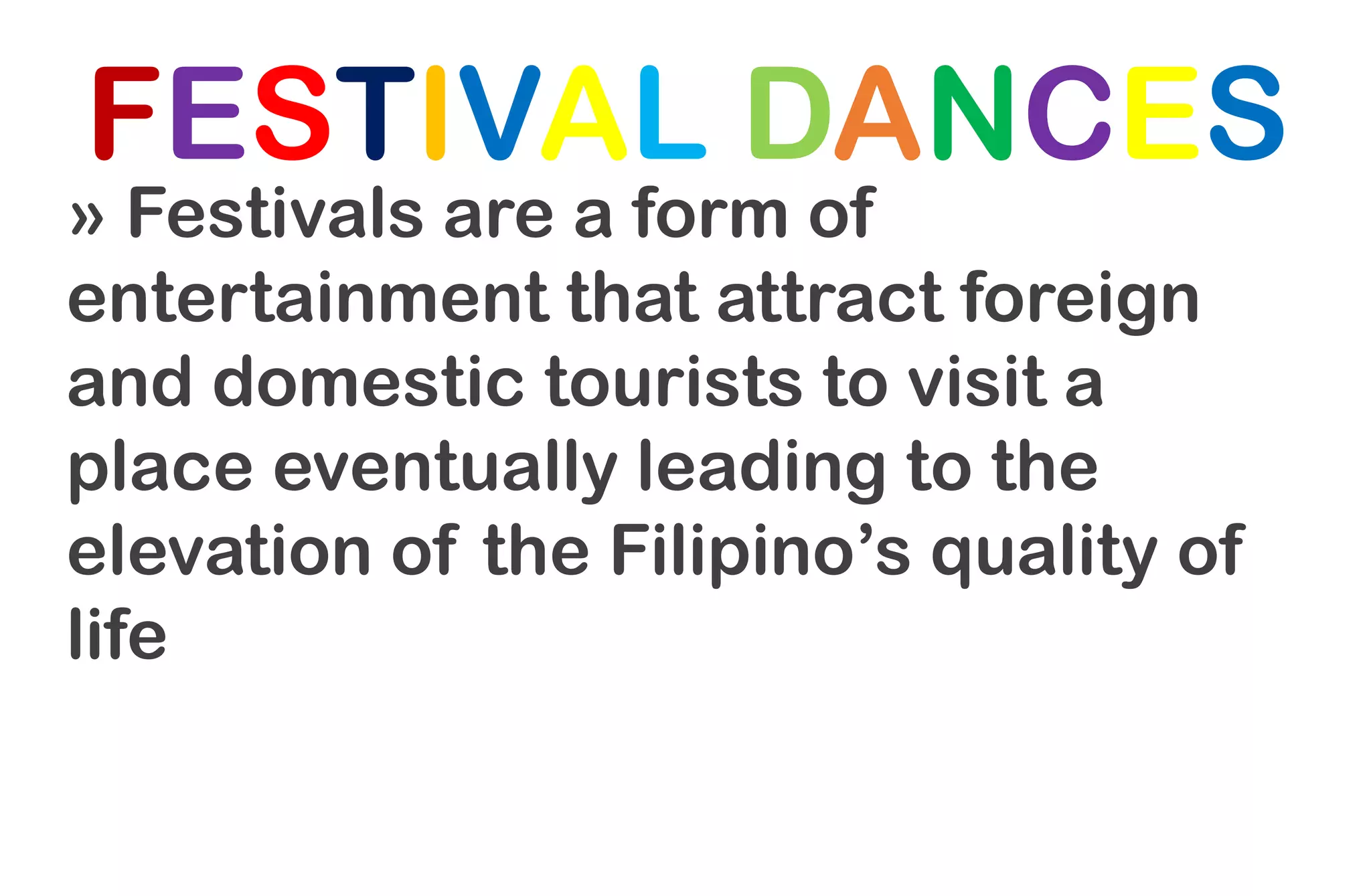 FESTIVAL DANCES
» Festivals are a form of
entertainment that attract foreign
and domestic tourists to visit a
place eventually leading to the
elevation of the Filipino’s quality of
life
 