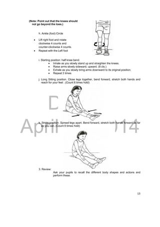 DRAFT 
April 11, 2014 
13 
(Note: Point out that the knees should 
not go beyond the toes.) 
h. Ankle (foot) Circle 
 Lift right foot and rotate 
clockwise 4 counts and 
counter-clockwise 4 counts. 
 Repeat with the Left foot 
i. Starting position: half knee bend. 
 Inhale as you slowly stand up and straighten the knees. 
 Raise arms slowly sideward, upward. (8 cts.) 
 Exhale as you slowly bring arms downward to its original position. 
 Repeat 3 times 
j. Long Sitting position. Close legs together, bend forward, stretch both hands and 
reach for your feet . (Count 6 times hold) 
k. Stride position. Spread legs apart. Bend forward, stretch both hands forward as far 
as you can. (Count 6 times hold) 
3. Review: 
Ask your pupils to recall the different body shapes and actions and 
perform these. 
 