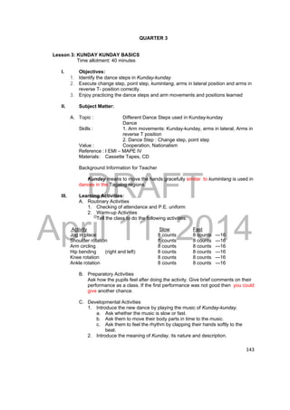DRAFT 
April 11, 2014 
143 
QUARTER 3 
Lesson 3: KUNDAY KUNDAY BASICS 
Time allotment: 40 minutes 
I. Objectives: 
1. Identify the dance steps in Kunday-kunday 
2. Execute change step, point step, kumintang, arms in lateral position and arms in 
reverse T- position correctly. 
3. Enjoy practicing the dance steps and arm movements and positions learned 
II. Subject Matter: 
A. Topic : Different Dance Steps used in Kunday-kunday 
Dance 
Skills : 1. Arm movements: Kunday-kunday, arms in lateral, Arms in 
reverse T position 
2. Dance Step : Change step, point step 
Value : Cooperation, Nationalism 
Reference : I EMI – MAPE IV 
Materials: Cassette Tapes, CD 
Background Information for Teacher 
Kunday means to move the hands gracefully similar to kumintang is used in 
dances in the Tagalog regions. 
III. Learning Activities: 
A. Routinary Activities 
1. Checking of attendance and P.E. uniform 
2. Warm-up Activities 
Tell the class to do the following activities: 
Activity Slow Fast 
Jog in place 8 counts 8 counts ---16 
Shoulder rotation 8 counts 8 counts ---16 
Arm circling 8 counts 8 counts ---16 
Hip bending (right and left) 8 counts 8 counts ---16 
Knee rotation 8 counts 8 counts ---16 
Ankle rotation 8 counts 8 counts ---16 
B. Preparatory Activities 
Ask how the pupils feel after doing the activity. Give brief comments on their 
performance as a class. If the first performance was not good then you could 
give another chance. 
C. Developmental Activities 
1. Introduce the new dance by playing the music of Kunday-kunday. 
a. Ask whether the music is slow or fast. 
b. Ask them to move their body parts in time to the music. 
c. Ask them to feel the rhythm by clapping their hands softly to the 
beat. 
2. Introduce the meaning of Kunday, its nature and description. 
 