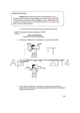 (Note to the Teacher) 
Kunday literally means to move the hands gracefully similar to 
kumintang. When adults want small children to show them some artistic hand 
movements they are asked to kunday. Kunday is used in Tagalog regions in 
connection with hand movements. The kunday movement is noticeable in this 
dance. (Francisca Reyes Aquino) 
DRAFT 
April 11, 2014 
144 
3. Introduce the arm position/movements and the dance steps 
(Note: The procedures should be delivered in MTB) 
Activity 1: 
Move to the Rhythms 
Teacher demonstrate; pupil follows. 
 Kumintang – Rotate the wrist clockwise or counter clockwise (R/L) 
 Arms in Lateral Position – place both arms at one side, either sideward right 
or sideward left 
 Arm in Reverse T-Position – Place the arms at the side horizontally, the 
elbows bent at a right angle, the forearms parallel to the head, and the palms 
forward or facing inward. 
 