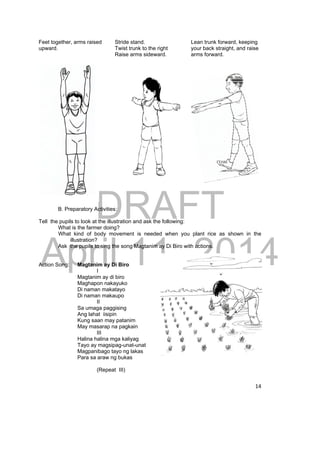DRAFT 
April 11, 2014 
14 
Feet together, arms raised 
upward. 
Stride stand. 
Twist trunk to the right 
Raise arms sideward. 
Lean trunk forward, keeping 
your back straight, and raise 
arms forward. 
B. Preparatory Activities: 
Tell the pupils to look at the illustration and ask the following: 
What is the farmer doing? 
What kind of body movement is needed when you plant rice as shown in the 
illustration? 
Ask the pupils to sing the song Magtanim ay Di Biro with actions. 
Action Song: Magtanim ay Di Biro 
I 
Magtanim ay di biro 
Maghapon nakayuko 
Di naman makatayo 
Di naman makaupo 
II 
Sa umaga paggising 
Ang lahat iisipin 
Kung saan may patanim 
May masarap na pagkain 
III 
Halina halina mga kaliyag 
Tayo ay magsipag-unat-unat 
Magpanibago tayo ng lakas 
Para sa araw ng bukas 
(Repeat III) 
 