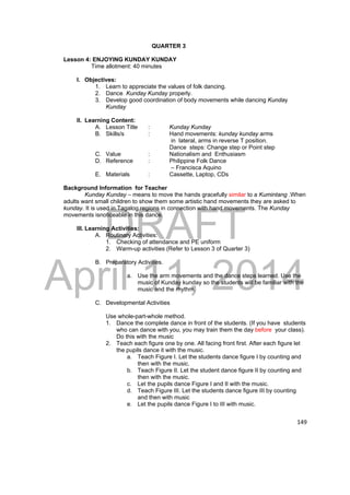 DRAFT 
April 11, 2014 
149 
QUARTER 3 
Lesson 4: ENJOYING KUNDAY KUNDAY 
Time allotment: 40 minutes 
I. Objectives: 
1. Learn to appreciate the values of folk dancing. 
2. Dance Kunday Kunday properly. 
3. Develop good coordination of body movements while dancing Kunday 
Kunday 
II. Learning Content: 
A. Lesson Title : Kunday Kunday 
B. Skills/s : Hand movements: kunday kunday arms 
in lateral, arms in reverse T position. 
Dance steps: Change step or Point step 
C. Value : Nationalism and Enthusiasm 
D. Reference : Philippine Folk Dance 
– Francisca Aquino 
E. Materials : Cassette, Laptop, CDs 
Background Information for Teacher 
Kunday Kunday – means to move the hands gracefully similar to a Kumintang .When 
adults want small children to show them some artistic hand movements they are asked to 
kunday. It is used in Tagalog regions in connection with hand movements. The Kunday 
movements isnoticeable in this dance. 
III. Learning Activities: 
A. Routinary Activities: 
1. Checking of attendance and PE uniform 
2. Warm-up activities (Refer to Lesson 3 of Quarter 3) 
B. Preparatory Activities. 
a. Use the arm movements and the dance steps learned. Use the 
music of Kunday kunday so the students will be familiar with the 
music and the rhythm. 
C. Developmental Activities 
Use whole-part-whole method. 
1. Dance the complete dance in front of the students. (If you have students 
who can dance with you, you may train them the day before your class). 
Do this with the music 
2. Teach each figure one by one. All facing front first. After each figure let 
the pupils dance it with the music. 
a. Teach Figure I. Let the students dance figure I by counting and 
then with the music. 
b. Teach Figure II. Let the student dance figure II by counting and 
then with the music. 
c. Let the pupils dance Figure I and II with the music. 
d. Teach Figure III. Let the students dance figure III by counting 
and then with music 
e. Let the pupils dance Figure I to III with music. 
 