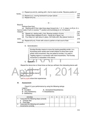 Kunday-Kunday means to move the hands gracefully similar to a 
Kumintang when adults want small children to show them some 
artistic hand movement, they are asked to kunday. It is used in 
Tagalog regions in connection with hand movements. The Kunday 
movement is noticeable in this dance. 
DRAFT 
April 11, 2014 
151 
(c) Repeat (a) and (b), starting with L foot to meet at center. Reverse position of 
hands........................................................................ ...................................................... 2 M 
(d) Repeat (a-c), moving backward to proper places ........................................ 4 M 
(e) Repeat all (a-d)............................................................................................. 8 M 
- IV - 
Music B. 
Partners face front. 
(a) Starting with R foot, take three steps forward (cts. 1, 2, 1), close L to R (ct. 2). L 
hand on waist, R arm in reverse “T” position and kumintang on ct. 2 of second 
measure......................................................................................................................... 2 M 
(b) Repeat (a), starting with L foot. Reverse position of arms......................... 2 M 
(c) Change steps sideward R and L. Hands as in figure I (a)......................... 2 M 
(d) Four-step turn right about in place. Girl holds skirt, Boy places hands on 
waist.............................................................................................................................. 2 M 
(e) Repeat all (a-d). Finish with a bow to partner on last count of last 
measure............................................................................................. ........................... 8 M 
D. Generalization: 
E. Application 
Repeat the dance two or three times so that you will learn the interesting dance well. 
F. Closing Acitivity 
How did you find the dance? 
Did you enjoy it? 
Let the pupils share their experiences. 
IV. Assessment: 
Ckeck 9√) your performance by using the following ratings: 
Legend: 
5 – Excellent 2 – Somewhat Dissatisfactory 
4 – Very Satisfactory 1- Dissatisfactory 
3 - Satisfactory 
Activities 5 4 3 2 1 
1. I executed the following steps correctly 
a. Change step 
b. Point step 
2. I executed the following arm position 
movements correctly. 
 