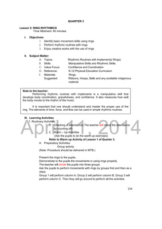 DRAFT 
Note to the teacher: 
Performing rhythmic routines with implements is a manipulative skill that 
develops body coordination, gracefulness, and confidence. It also measures how well 
the body moves to the rhythm of the music. 
It is important that one should understand and master the proper use of the 
ring. The elements of time, force, and flow can be used in simple rhythmic routines. 
April 11, 2014 
154 
QUARTER 3 
Lesson 5: RING RHYTHMICS 
Time Allotment: 40 minutes 
I. Objectives: 
1. Identify basic movement skills using rings 
2. Perform rhythmic routines with rings 
3. Enjoy creative works with the use of rings 
II. Subject Matter: 
A. Topics: Rhythmic Routines with Implements( Rings) 
B. Skills: Manipulative Skills and Rhythmic Skills. 
C. Value Focus: Confidence and Coordination 
D. Reference: K-12 Physical Education Curriculum 
E. Materials: Rings : 
Suggested: Ribbons, Hoops, Balls and any available indigenous 
material 
III. Learning Activities 
1. Routinary Activities: 
1. Checking of attendance( The teacher will check the attendance 
by counting off) 
2. Warm – Up Activities 
(Ask the pupils to do the warm up exercises) 
Refer to Warm up Activity of Lesson 1 of Quarter 3. 
A. Preparatory Activities: 
Group activity 
(Note: Procedure should be delivered in MTB.) 
Present the rings to the pupils.. 
Demonstrate to the pupils the movements in using rings properly. 
The teacher will divide the pupils into three groups. 
Ask the pupils to perform movements with rings by groups first and then as a 
class. 
Group 1 will perform column A, Group 2 will perform column B, Group 3 will 
perform column C. Then they will go around to perform all the activities. 
 