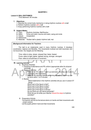 QUARTER 3 
Lesson 6: BALL RHYTHMICS 
Time Allotment: 40 minutes 
1. Describe the correct body mechanics in doing rhythmic routines with a ball 
2. Perform rhythmic routines with a ball 
3. Enjoy performing rhythmic routines with a ball 
II. Subject Matter: 
A. Topic: Rhythmic Activities: Ball Routine 
B. Skill/s: Throw and catch, bounce and catch, swing and circle 
C. Values: Cooperation 
D. References: 
E. Materials: Rubber ball or plastic rhythmic ball, mat 
DRAFT 
I. Objectives: 
April 11, 2014 
160 
(Background Information for Teachers 
The ball is an implements used in many rhythmic routines. It develops 
coordination, balance and flexibility. The movements involved are both locomotor and 
non-locomotor. Our targets are the following: 
Time- refers to slow, slower, slowest/ fast, faster, fastest 
Force- refers to light, lighter, lightest/ strong, stronger, strongest 
Flow- refers to smoothness of movement 
III. Learning Activity: 
A. Routinary Activities 
1. Checking of attendance and PE uniform (appropriate attire for physical 
activities) 
2. Warm-up activities 
Refer to Q2 TG Lesson 7 warm up exercises. You may use music to 
accompany the movement) 
Note:Do the warm-up before performing the activity. Warm-up can 
be done within 1 to 2 minutes. 
3. Review 
What implements in the rhythmic activities did you use in Lesson 5? 
(Ring) 
Which part of the figure is fast? 
Which part of the figure is slow? 
Which part of the figure is light? 
Which part of the figure is strong? 
Do you think you can dance gracefully? 
What did you do while your teacher shared the steps in rhythmic 
activities? 
B. Preparatory Activity: 
The teacher will first do the lecture-demo on hands and feet movements with 
proper posture. 
Let the pupils perform hand and feet movements 
 