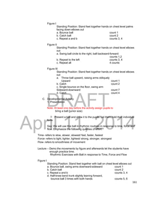 DRAFT 
April 11, 2014 
161 
Figure I 
Standing Position: Stand feet together hands on chest level palms 
facing down elbows out 
a. Bounce ball count 1 
b. Catch ball count 2 
c. Repeat a and b counts 3, 4 
Figure II 
Standing Position: Stand feet together hands on chest level elbows 
out 
a. Swing ball circle to the right, ball backward-forward 
counts 1,2 
b. Repeat to the left counts 3, 4 
c. Repeat all 4 counts 
Figure III 
Standing Position: Stand feet together hands on chest level elbows 
out 
a. Throw ball upward, raising arms obliquely 
Upward count 1 
b. Catch count 2 
c. Single bounce on the floor, swing arm 
Sideward-downward count 7 
d. Catch count 4 
C. Developmental Activity 
1. Presentation 
Note: At least one day before the activity assign pupils to 
bring a ball (junior size) 
Present a ball and show it to the pupils. Let them hold their individual 
balls. 
Say: We will use this ball in rhythmic routines in response to time, force and 
flow. Emphasize the following qualities of effort: 
Time- refers to slow, slower, slowest/ fast, faster, fastest 
Force- refers to light, lighter, lightest/ strong, stronger, strongest 
Flow- refers to smoothness of movement 
Lecture – Demo the movements by figure and afterwards let the students have 
enough practice time. 
Rhythmic Exercises with Ball in response to Time, Force and Flow 
Figure I 
Standing Position: Stand feet together with ball on chest level elbows out 
a. Bounce ball, swing arms downward-sideward count 1 
b. Catch ball count 2 
c. Repeat a and b counts 3, 4 
d. Half-knee bend trunk slightly leaning forward, 
bounce ball 3 times with both hands counts 5, 6 
 