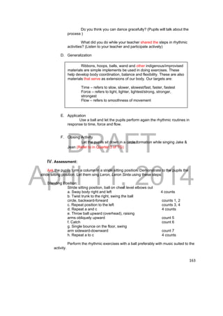 DRAFT 
April 11, 2014 
163 
Do you think you can dance gracefully? (Pupils will talk about the 
process ) 
What did you do while your teacher shared the steps in rhythmic 
activities? (Listen to your teacher and participate actively) 
D. Generalization 
E. Application 
Use a ball and let the pupils perform again the rhythmic routines in 
response to time, force and flow. 
F. Closing Activity 
Let the pupils sit down in a circle formation while singing Jake & 
Jean (Refer to in Quarter 3 of TG) 
IV. Assessment: 
Ask the pupils form a column in a stride sitting position. Demonstrate to the pupils the 
stride sitting position. Let them sing Leron, Leron Sinta using these steps: 
Standing Position: 
Stride sitting position, ball on chest level elbows out 
a. Sway body right and left 4 counts 
b. Twist trunk to the right, swing the ball 
circle, backward-forward counts 1, 2 
c. Repeat position to the left counts 3, 4 
d. Repeat a and c 4 counts 
e. Throw ball upward (overhead), raising 
arms obliquely upward count 5 
f. Catch count 6 
g. Single bounce on the floor, swing 
arm sideward-downward count 7 
h. Repeat a to c 4 counts 
Perform the rhythmic exercises with a ball preferably with music suited to the 
activity. 
Ribbons, hoops, balls, wand and other indigenous/improvised 
materials are simple implements be used in doing exercises. These 
help develop body coordination, balance and flexibility. These are also 
materials that serve as extensions of our body. Our targets are: 
Time – refers to slow, slower, slowest/fast, faster, fastest 
Force – refers to light, lighter, lightest/strong, stronger, 
strongest 
Flow – refers to smoothness of movement 
 