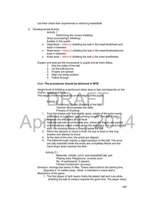 DRAFT 
April 11, 2014 
168 
Let them share their experiences in watching basketball. 
C. Developmental Activity 
Activity 1 
Performing the correct dribbling 
Show pictures(high dribbling) 
Explain to the pupils: 
 Head level – refers to dribbling the ball at the head level/head and 
waist in between. 
 Waist level – refers to dribbling the ball at the waist level/waist and 
knee in between. 
 Knee level – refers to dribbling the ball at the knee level/below. 
Explain and execute the movements to pupils and let them follow. 
1. Grip the sides of the ball 
2. Let the ball bounce 
3. Fingers are spread 
4. Step into stride position 
5. Follow through 
Note: The procedures should be delivered in MTB 
Height level of dribbling is performed either slow or fast and depends on the 
rhythm, speed and force. 
The height of the ring depends on the height of the pupils. 
Activity 2: 
Performing Correct Shooting of the Ball 
Teacher demonstrates the skills. 
Process of shooting: 
1. Face the basket with feet slightly apart, weight of the body evenly 
distributed on both feet, toes pointing forward. The ball is held 
between the shoulders at eye level. 
2. Hold the ball with a comfortable grip, where the fingers are spread 
and the elbows raised a little above the shoulders. For a one handed 
shot, the shooting elbow is directly below the ball. 
3. When the decision to shoot is final, the eye is fixed on the ring, 
breathe and attempt to shoot. 
4. At the start of the shot, the wrists are aligned. 
5. The follow-through imparts a slight backspin to the ball. The arms 
are fully extended while the wrists are completely flexed and the 
hand drops down towards the floor. 
Activity 2:1 
Materials: whistle, junior size basketball ball, pail 
Playing area: Playground, covered court 
No. of participants: 5 players 
Fitness Component: accuracy 
Direction: Arrange two teams in files. Teams stand behind the starting line. 
Opposite is 10 meters away. (Note: 5 members in every team) 
Mechanics of the game: 
1. The first player of both teams holds the plastic ball and runs while 
dribbling the ball (5 meters) towards the given line; The player stops 
 