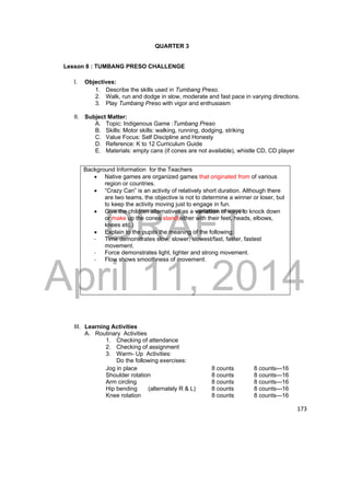 Background Information for the Teachers 
 Native games are organized games that originated from of various 
region or countries. 
 “Crazy Can” is an activity of relatively short duration. Although there 
are two teams, the objective is not to determine a winner or loser, but 
to keep the activity moving just to engage in fun. 
DRAFT 
 Give the children alternatives as a variation of ways to knock down 
or make up the cones stand(either with their feet, heads, elbows, 
knees etc.) 
 Explain to the pupils the meaning of the following: 
‐ Time demonstrates slow, slower, slowest/fast, faster, fastest 
movement. 
April 11, 2014 
173 
QUARTER 3 
Lesson 8 : TUMBANG PRESO CHALLENGE 
I. Objectives: 
1. Describe the skills used in Tumbang Preso. 
2. Walk, run and dodge in slow, moderate and fast pace in varying directions. 
3. Play Tumbang Preso with vigor and enthusiasm 
II. Subject Matter: 
A. Topic: Indigenous Game :Tumbang Preso 
B. Skills: Motor skills: walking, running, dodging, striking 
C. Value Focus: Self Discipline and Honesty 
D. Reference: K to 12 Curriculum Guide 
E. Materials: empty cans (if cones are not available), whistle CD, CD player 
‐ Force demonstrates light, lighter and strong movement. 
‐ Flow shows smoothness of movement. 
III. Learning Activities 
A. Routinary Activities 
1. Checking of attendance 
2. Checking of assignment 
3. Warm- Up Activities: 
Do the following exercises: 
Jog in place 8 counts 8 counts---16 
Shoulder rotation 8 counts 8 counts---16 
Arm circling 8 counts 8 counts---16 
Hip bending (alternately R & L) 8 counts 8 counts---16 
Knee rotation 8 counts 8 counts---16 
 