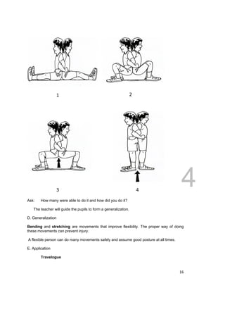 1 2 
DRAFT 
April 11, 2014 
16 
3 4 
Ask: How many were able to do it and how did you do it? 
The teacher will guide the pupils to form a generalization. 
D. Generalization 
Bending and stretching are movements that improve flexibility. The proper way of doing 
these movements can prevent injury. 
A flexible person can do many movements safely and assume good posture at all times. 
E. Application 
Travelogue 
 