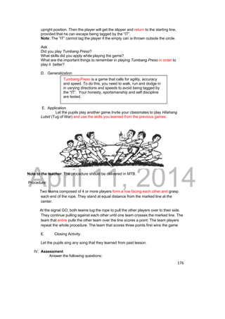 Tumbang Preso is a game that calls for agility, accuracy 
and speed. To do this, you need to walk, run and dodge in 
in varying directions and speeds to avoid being tagged by 
the “IT”. Your honesty, sportsmanship and self discipline 
are tested. 
DRAFT 
April 11, 2014 
176 
upright position. Then the player will get the slipper and return to the starting line, 
provided that he can escape being tagged by the “IT”. 
Note: The “IT” cannot tag the player if the empty can is thrown outside the circle. 
Ask 
Did you play Tumbang Preso? 
What skills did you apply while playing the game? 
What are the important things to remember in playing Tumbang Preso in order to 
play it better? 
D. Generalization 
E. Application 
Let the pupils play another game.Invite your classmates to play Hilahang 
Lubid (Tug of War) and use the skills you learned from the previous games. 
Note to the teacher: The procedure should be delivered in MTB. 
Procedure: 
Two teams composed of 4 or more players form a row facing each other and grasp 
each end of the rope. They stand at equal distance from the marked line at the 
center. 
At the signal GO, both teams tug the rope to pull the other players over to their side. 
They continue pulling against each other until one team crosses the marked line. The 
team that entire pulls the other team over the line scores a point. The team players 
repeat the whole procedure. The team that scores three points first wins the game 
E. Closing Activity: 
Let the pupils sing any song that they learned from past lesson. 
IV. Assessment 
Answer the following questions: 
 