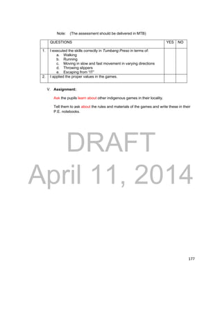 DRAFT 
April 11, 2014 
177 
Note: (The assessment should be delivered in MTB) 
QUESTIONS YES NO 
1. I executed the skills correctly in Tumbang Preso in terms of: 
a. Walking 
b. Running 
c. Moving in slow and fast movement in varying directions 
d. Throwing slippers 
e. Escaping from “IT” 
2. I applied the proper values in the games. 
V. Assignment: 
Ask the pupils learn about other indigenous games in their locality. 
Tell them to ask about the rules and materials of the games and write these in their 
P.E. notebooks. 
 