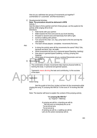 DRAFT 
The combination of basic movements help improve physical skills by 
training the body in personal and general spaces. 
Teamwork means dividing the task and contributing to the success 
of the team. 
April 11, 2014 
181 
How do you call these two groups of movements put together? 
(combination of Locomotor and Non-locomotor ) 
C. Developmental Activities 
Note: The procedure should be delivered in MTB 
Activity 1: 
Ask the class to find a partner and form three groups. Let the pupils do the 
activity while singing Sit-si-rit-sit. 
Directions: 
 Hold hands with your partner. 
 Walk towards the first cone and do you trunk bending. 
 Proceed to second cone and twist body from left to right. 
 Continue walking with partner . 
 Turn around the chair, run, hop, jump back to the line and tap the 
next players. 
 The team whose players completes movements first wins. 
Ask: 
 In doing the activity were all the movements the same? Why? (No, 
because we bend, hop, we walk) 
 What movements did you do in personal space?(bending, twisting) 
 How about in general space?(walking, running, jumping and 
hopping) 
 What types of movements did you combine?(locomotor and non 
locomotor ) 
D. Generalization 
E. Application 
Action Song 
Ask the pupils to form four circles.Let them do the movements while 
singing the song “A Jumping We Will Do” to the tune of “A Hunting We Will 
Go”. 
Note: The teacher will have to explain the context of this jumping activity. 
“A Jumping We Will Do” 
by: Virginia T. Mahinay 
A jumping we will do, a bending we will do 
We hop and run everybody let us do 
Tra la la la la la la 
Tra la la la la la 
A twisting we will do, a walking we will do 
Let’s do the action everybody will do 
 