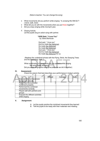 DRAFT 
April 11, 2014 
182 
(Note to teacher: You can change the song) 
 What movements did you perform while singing “ A Jumping We Will Do”? 
( bend, walk, twist) 
 What did you do with the movements when you put these together? 
 Did you enjoy singing while moving?( yes) 
F. Closing Activity 
Let the pupils sing an action song with partner. 
“GOD Said, “I Love You” 
by: Elena Bonocan 
God said, “ I love you” 
And he made the rising sun 
He made the rising sun 
He made the rising sun 
God said, “ I love you” 
And he made the rising sun 
He made the rising sun for us. 
(Replace the underlined phrase with the Flying Birds, the Swaying Trees 
and the Swimming Fish. ) 
What combination of movements did you perform while singing 
the song?(walk and bend) 
Did you enjoy singing the song?(Yes,because we did it together) 
IV. Assessment: 
Check the column that best describes your performance in today’s activity. 
Difficult Average Easy 
Executed the non locomotor 
movement correctly. 
Performed the locomotor 
movement properly. 
Performed the combined 
movements correctly 
Played well with partners and 
groups 
Enjoyed the different activities 
while singing 
V. Assignment: 
A. Let the pupils practice the combined movements they learned. 
B. Tell the pupils to be ready with their materials next meeting. 
 