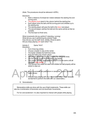DRAFT 
April 11, 2014 
186 
(Note: The procedures should be delivered in MTB.) 
Directions: 
 Mark a distance of at least ten meters between the starting line and 
turning point. 
 The players must stand in the column behind the starting line. 
 Each player kicks the ball until the turning point and dribbles up to 
the starting line. 
 The starting player will pass the ball to the does next player. 
 The second player catches the ball and the same activity as fast as 
possible. 
 The first team to finish wins. 
What movements did you perform? (standing, running) 
What did you use in performing the activity? (ball) 
How did you use the ball? (kick, dribble, throw & catch) 
Did you enjoy playing with each other? Yes 
Activity 2: Game “Hit It” 
Directions: 
 Form three big cirlcles. 
 Choose a leader to stay at the center. 
 The leader dribbles the ball three times. 
 Pass the ball to the chosen player. 
 The chosen player catches and dribbles the ball three times. 
 The first player throws the ball back to the leader. 
 The Leader chooses again another player to do the same until all 
members have played. 
 The member who does not catch and dribble the ball properly will be 
asked to step out. 
Ask : What movements did you perform in doing the game? (dribble, 
catch, throw) 
Did you enjoy playing with your classmates? Why? (Yes, because 
we learned to perform the skills with our classmates.) 
D. Generalization 
Manipulative skills are done with the use of light implements. These skills can 
also be a combination of locomotor and non-locomotor movements. 
For fun and excitement it is also important to interact with people while playing . 
 