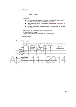 DRAFT 
April 11, 2014 
187 
E. Application 
“Pass it Please” 
Directions: 
 Form three big circles with the pupils with standing side by side. 
 When the music starts, pass the ball clockwise. 
 When the music stops, the pupil who holds the ball stops out of the 
game. 
 Play the music again and start passing the ball until all the players 
are done . 
What did you do with the ball? (passed it clockwise) 
What direction did you go? 
Did you enjoy playing the game with your group? (yes) 
F. Closing Activity: 
IV. Check Yourself 
Put a ( √ ) to describe your performance of the following manipulative skills . 
Skills Excellent Good Fair Needs 
Improvement 
1. Dribbling 
2. Passing 
3. Catching 
4. Kicking 
V. Assignment: 
Tell the pupils to be ready with your dance activity next meeting. 
 