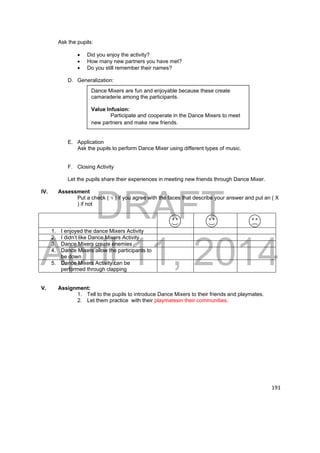Dance Mixers are fun and enjoyable because these create 
camaraderie among the participants. 
Value Infusion: 
Participate and cooperate in the Dance Mixers to meet 
new partners and make new friends. 
DRAFT 
April 11, 2014 
191 
Ask the pupils: 
 Did you enjoy the activity? 
 How many new partners you have met? 
 Do you still remember their names? 
D. Generalization: 
E. Application 
Ask the pupils to perform Dance Mixer using different types of music. 
F. Closing Activity 
Let the pupils share their experiences in meeting new friends through Dance Mixer. 
IV. Assessment 
Put a check ( √ ) if you agree with the faces that describe your answer and put an ( X 
) if not 
1. I enjoyed the dance Mixers Activity 
2. I didn’t like Dance Mixers Activity 
3. Dance Mixers create enemies 
4. Dance Mixers allow the participants to 
be down 
5. Dance Mixers Activity can be 
performed through clapping 
V. Assignment: 
1. Tell to the pupils to introduce Dance Mixers to their friends and playmates. 
2. Let them practice with their playmatesin their communities. 
 