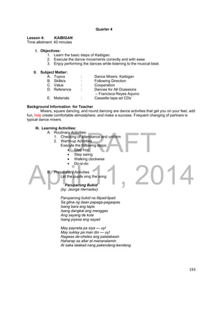 DRAFT 
April 11, 2014 
193 
Quarter 4 
Lesson 4: KAIBIGAN 
Time allotment: 40 minutes 
I. Objectives: 
1. Learn the basic steps of Kaibigan. 
2. Execute the dance movements correctly and with ease. 
3. Enjoy performing the dances while listening to the musical beat. 
II. Subject Matter: 
A. Topics : Dance Mixers: Kaibigan 
B. Skills/s : Following Direction 
C. Value : Cooperation 
D. Reference : Dances for All Ocassions 
– Francisca Reyes Aquino 
E. Materials : Cassette tape ad CDs’ 
Background Information for Teacher 
Mixers, square dancing, and round dancing are dance activities that get you on your feet, add 
fun, help create comfortable atmostphere, and make a success. Frequent changing of partners is 
typical dance mixers. 
III. Learning Activities: 
A. Routinary Activities: 
1. Checking of attendance and uniform 
2. Warm-up Activities 
Execute the following steps: 
 Step hop 
 Step swing 
 Walking clockwise 
 Do-si-do 
B. Preparatory Activities 
Let the pupils sing the song: 
Paruparong Bukid 
(by: Jeorge Hernadez) 
Paruparong bukid na lilipad-lipad 
Sa gitna ng daan papaga-pagaspas 
Isang bara ang tapis 
Isang dangkal ang manggas 
Ang sayang de kola 
Isang piyesa ang sayad 
May payneta pa siya — uy! 
May suklay pa man din — uy! 
Nagwas de-ohetes ang palalabasin 
Haharap sa altar at mananalamin 
At saka lalakad nang pakendeng-kendeng. 
 