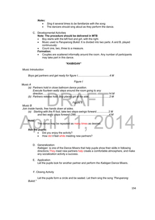 DRAFT 
April 11, 2014 
194 
Notes: 
 Sing it several times to be familiarize with the song. 
 The dancers should sing aloud as they perform the dance. 
C. Developmental Activities 
Note: The procedure should be delivered in MTB 
 Boy starts with the left foot and girl, with the right. 
 Music used is Paruparong Bukid. It is divided into two parts: A and B, played 
continuously: 
 Count one, two, three to a measure. 
Formation: 
 Couples are scattered informally around the room. Any number of participants 
may take part in this dance. 
“KAIBIGAN” 
Music Introduction 
Boys get partners and get ready for figure I............................................4 M 
Figure I 
Music A 
(a) Partners hold in close ballroom dance position. 
Execute fourteen waltz steps around the room going to any 
direction...........................................................................................14 M 
(b) Partners release hold. Boy places girl at his side.............................2 M 
Figure II 
Music B 
Join inside hands, free hands down at sides. 
(a) Starting with the R foot, take two steps-swings forward.................2 M 
and two waltz steps forward (2M)..............................................4 M 
Note: 
The dance may be repeated as many times as desired. 
Ask the pupils: 
 Did you enjoy the activity? 
 How did it feel while meeting new partners? 
D. Generalization: 
Kaibigan is one of the Dance Mixers that help pupils show their skills in following 
directions.They meet new partners help create a comfortable atmosphere, and make 
any socialization activity a success. 
E. Application 
Let the pupils look for another partner and perform the Kaibigan Dance Mixers. 
F. Closing Activity 
Let the pupils form a circle and be seated. Let them sing the song “Paruparong 
Bukid.” 
 