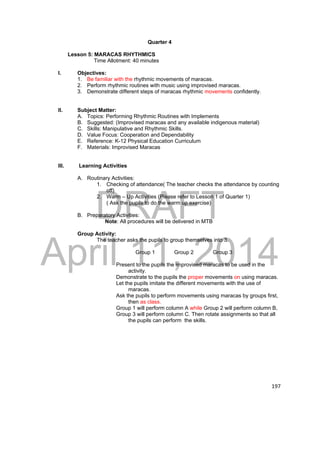 DRAFT 
April 11, 2014 
197 
Quarter 4 
Lesson 5: MARACAS RHYTHMICS 
Time Allotment: 40 minutes 
I. Objectives: 
1. Be familiar with the rhythmic movements of maracas. 
2. Perform rhythmic routines with music using improvised maracas. 
3. Demonstrate different steps of maracas rhythmic movements confidently. 
II. Subject Matter: 
A. Topics: Performing Rhythmic Routines with Implements 
B. Suggested: (Improvised maracas and any available indigenous material) 
C. Skills: Manipulative and Rhythmic Skills. 
D. Value Focus: Cooperation and Dependability 
E. Reference: K-12 Physical Education Curriculum 
F. Materials: Improvised Maracas 
III. Learning Activities 
A. Routinary Activities: 
1. Checking of attendance( The teacher checks the attendance by counting 
off) 
2. Warm – Up Activities (Please refer to Lesson 1 of Quarter 1) 
( Ask the pupils to do the warm up exercise) 
B. Preparatory Activities: 
Note: All procedures will be delivered in MTB 
Group Activity: 
The teacher asks the pupils to group themselves into 3. 
Group 1 Group 2 Group 3 
Present to the pupils the improvised maracas to be used in the 
activity. 
Demonstrate to the pupils the proper movements on using maracas. 
Let the pupils imitate the different movements with the use of 
maracas. 
Ask the pupils to perform movements using maracas by groups first, 
then as class. 
Group 1 will perform column A while Group 2 will perform column B, 
Group 3 will perform column C. Then rotate assignments so that all 
the pupils can perform the skills. 
 