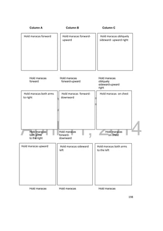 Hold maracas obliquely 
sideward‐ upward right 
Hold maracas forward‐upward 
Hold maracas forward 
DRAFT 
Hold maracas on chest 
Hold maracas forward‐downward 
Hold maracas both arms 
to right 
April 11, 2014 
198 
Column A Column B Column C 
Hold maracas Hold maracas Hold maracas 
forward forward-upward obliquely 
sideward-upward 
right 
Hold maracas Hold maracas Hold maracas 
both arms forward- on chest 
to the right downward 
Hold maracas both arms 
to the left 
Hold maracas sideward 
left 
Hold maracas upward 
Hold maracas Hold maracas Hold maracas 
 