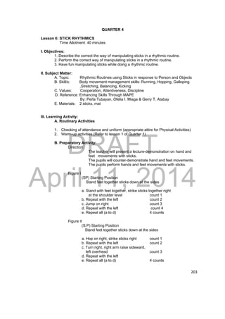 DRAFT 
April 11, 2014 
203 
QUARTER 4 
Lesson 6: STICK RHYTHMICS 
Time Allotment: 40 minutes 
I. Objectives: 
1. Describe the correct the way of manipulating sticks in a rhythmic routine. 
2. Perform the correct way of manipulating sticks in a rhythmic routine. 
3. Have fun manipulating sticks while doing a rhythmic routine. 
II. Subject Matter: 
A. Topic: Rhythmic Routines using Sticks in response to Person and Objects 
B. Skill/s: Body movement management skills: Running, Hopping, Galloping 
,Stretching, Balancing, Kicking 
C. Values: Cooperation, Attentiveness, Discipline 
D. Reference: Enhancing Skills Through MAPE 
By: Perla Tubayan, Ofelia I. Miaga & Gerry T. Atabay 
E. Materials: 2 sticks, mat 
III. Learning Activity: 
A. Routinary Activities 
1. Checking of attendance and uniform (appropriate attire for Physical Activities) 
2. Warm-up activities (Refer to lesson 1 of Quarter 1) 
B. Preparatory Activity: 
Direction: 
The teacher will present a lecture-demonstration on hand and 
feet movements with sticks. 
The pupils will counter-demonstrate hand and feet movements. 
The pupils perform hands and feet movements with sticks. 
Figure I 
(SP) Starting Position 
Stand feet together sticks down at the sides 
a. Stand with feet together, strike sticks together right 
at the shoulder level count 1 
b. Repeat with the left count 2 
c. Jump on right count 3 
d. Repeat with the left count 4 
e. Repeat all (a to d) 4 counts 
Figure II 
(S.P) Starting Position 
Stand feet together sticks down at the sides 
a. Hop on right, strike sticks right count 1 
b. Repeat with the left count 2 
c. Turn right, right arm raise sideward, 
left overhead count 3 
d. Repeat with the left 
e. Repeat all (a to d) 4 counts 
 