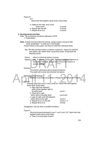 DRAFT 
April 11, 2014 
204 
Figure III 
S.P 
Stand with feet together sticks down at the sides 
a. Gallop to the right, arms cross 
down count 2 counts 
b. Repeat with the left 2 counts 
c. Repeat all (a to b) 4 counts 
C. Developmental Activities 
Note: The procedures should be delivered in MTB 
1. Presentation 
Note: At least one day before the activity, assign pupils to bring two flat 
sticks (preferably 1 ½ width and 1 foot length) . 
Present sticks to the pupils. Ask them to hold their individual sticks. 
Say: We will use these sticks in rhythmic routines to respond to persons 
and objects. Be careful when using these sticks. Emphasize the 
following words: 
Person refers to individual partner or group. 
Objects refer to ribbons, hoops, balls, and any available indigenous or 
improvised materials, sounds and environment (indoor or 
outdoor settings) 
Direction: 
The teacher will lecture-demonstrate the figures. 
The pupils will counter-demonstrate the figures. 
Performing the activities: 
Rhythmic Exercises using Sticks in Response to Person and Objects 
Figure I 
(Change step kick) count 1 and 2 and S.P. Stand with feet together 
sticks down at the sides 
a. Step right foot sideward, 
strike sticks together right at 
shoulder level count 1 
b. Close left to right, 
sticks right at shoulder level count and 
c. Leap on right, kick left sideward, 
strike sticks to the right count 2 
d. Repeat (a to c) to the left counts 3, 4 
e. Repeat all (a to d) 3 times 
(Suggestion: Can be done in parallel formation) 
Figure II 
(Running forward-backward) count 1 and 2 and .S.P. Stand with feet 
together sticks down at the sides 
a. Take 6 running steps forward 
 