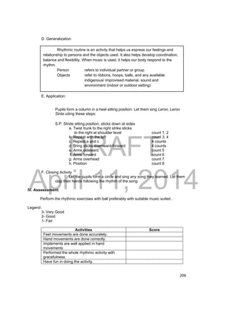 DRAFT 
April 11, 2014 
206 
Rhythmic routine is an activity that helps us express our feelings and 
relationship to persons and the objects used. It also helps develop coordination, 
balance and flexibility. When music is used, it helps our body respond to the 
rhythm. 
Person refers to individual partner or group. 
Objects refer to ribbons, hoops, balls, and any available 
indigenous/ improvised material, sound and 
environment (indoor or outdoor setting) 
D. Generalization 
E. Application: 
Pupils form a column in a heel sitting position. Let them sing Leron, Leron 
Sinta uding these steps: 
S.P. Stride sitting position, sticks down at sides 
a. Twist trunk to the right strike sticks 
to the right at shoulder level count 1, 2 
b. Repeat with the left count 3, 4 
c. Repeat a and c 4 counts 
d. Bring sticks downward-forward 4 counts 
e. Arms sideward count 5 
f. Arms forward count 6 
g. Arms overhead count 7 
h. Position count 8 
F. Closing Activity 
Let the pupils form a circle and sing any song they learned. Let them 
clap their hands following the rhythm of the song. 
IV. Assesssment: 
Perform the rhythmic exercises with ball preferably with suitable music suited . 
Legend: 
3- Very Good 
2- Good 
1- Fair 
Activities Score 
Feet movements are done accurately. 
Hand movements are done correctly. 
Implements are well applied in hand 
movements 
Performed the whole rhythmic activity with 
gracefulness. 
Have fun in doing the activity. 
 