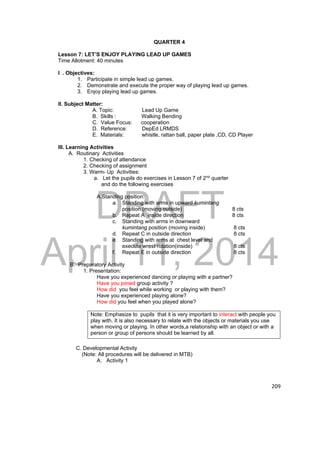 DRAFT 
April 11, 2014 
209 
QUARTER 4 
Lesson 7: LET’S ENJOY PLAYING LEAD UP GAMES 
Time Allotment: 40 minutes 
I . Objectives: 
1. Participate in simple lead up games. 
2. Demonstrate and execute the proper way of playing lead up games. 
3. Enjoy playing lead up games. 
II. Subject Matter: 
A. Topic: Lead Up Game 
B. Skills : Walking Bending 
C. Value Focus: cooperation 
D. Reference: DepEd LRMDS 
E. Materials: whistle, rattan ball, paper plate ,CD, CD Player 
III. Learning Activities 
A. Routinary Activities 
1. Checking of attendance 
2. Checking of assignment 
3. Warm- Up Activities: 
a. Let the pupils do exercises in Lesson 7 of 2nd quarter 
and do the following exercises 
A.Standing position: 
a. Standing with arms in upward kumintang 
position (moving outside) 8 cts 
b. Repeat A inside direction 8 cts 
c. Standing with arms in downward 
kumintang position (moving inside) 8 cts 
d. Repeat C in outside direction 8 cts 
e. Standing with arms at chest level and 
execute wrest rotation(inside) 8 cts 
f. Repeat E in outside direction 8 cts 
B. Preparatory Activity 
1. Presentation: 
Have you experienced dancing or playing with a partner? 
Have you joined group activity ? 
How did you feel while working or playing with them? 
Have you experienced playing alone? 
How did you feel when you played alone? 
Note: Emphasize to pupils that it is very important to interact with people you 
play with. It is also necessary to relate with the objects or materials you use 
when moving or playing. In other words,a relationship with an object or with a 
person or group of persons should be learned by all. 
C. Developmental Activity 
(Note: All procedures will be delivered in MTB) 
A. Activity 1 
 