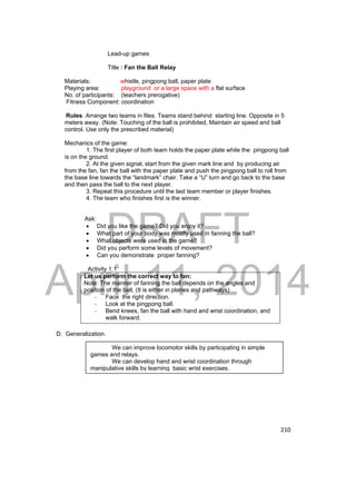 DRAFT 
April 11, 2014 
210 
Lead-up games 
Title : Fan the Ball Relay 
Materials: whistle, pingpong ball, paper plate 
Playing area: playground or a large space with a flat surface 
No. of participants: (teachers prerogative) 
Fitness Component: coordination 
Rules: Arrange two teams in files. Teams stand behind starting line. Opposite in 5 
meters away. (Note: Touching of the ball is prohibited, Maintain air speed and ball 
control. Use only the prescribed material) 
Mechanics of the game: 
1. The first player of both team holds the paper plate while the pingpong ball 
is on the ground. 
2. At the given signal, start from the given mark line and by producing air 
from the fan, fan the ball with the paper plate and push the pingpong ball to roll from 
the base line towards the “landmark” chair. Take a “U” turn and go back to the base 
and then pass the ball to the next player. 
3. Repeat this procedure until the last team member or player finishes. 
4. The team who finishes first is the winner. 
Ask: 
 Did you like the game? Did you enjoy it? 
 What part of your body was mostly used in fanning the ball? 
 What objects were used in the game? 
 Did you perform some levels of movement? 
 Can you demonstrate proper fanning? 
Activity 1.1 
Let us perform the correct way to fan: 
Note: The manner of fanning the ball depends on the angles and 
position of the ball, (It is either in planes and pathways) 
‐ Face the right direction. 
‐ Look at the pingpong ball. 
‐ Bend knees, fan the ball with hand and wrist coordination, and 
walk forward. 
D. Generalization. 
We can improve locomotor skills by participating in simple 
games and relays. 
We can develop hand and wrist coordination through 
manipulative skills by learning basic wrist exercises. 
 