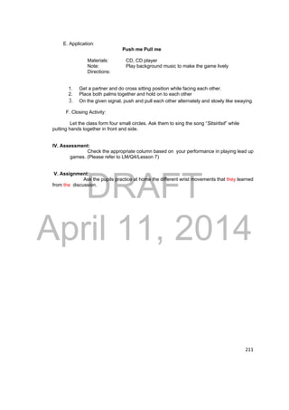 DRAFT 
April 11, 2014 
211 
E. Application: 
Push me Pull me 
Materials: CD, CD player 
Note: Play background music to make the game lively 
Directions: 
1. Get a partner and do cross sitting position while facing each other. 
2. Place both palms together and hold on to each other 
3. On the given signal, push and pull each other alternately and slowly like swaying. 
F. Closing Activity: 
Let the class form four small circles. Ask them to sing the song “Sitsiritsit” while 
putting hands together in front and side. 
IV. Assessment: 
Check the appropriate column based on your performance in playing lead up 
games. (Please refer to LM/Q4/Lesson 7) 
V. Assignment: 
Ask the pupils practice at home the different wrist movements that they learned 
from the discussion. 
 