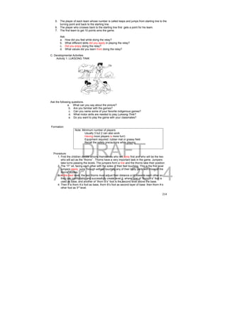 5. The player of each team whose number is called leaps and jumps from starting line to the 
DRAFT 
April 11, 2014 
214 
turning point and back to the starting line. 
6. The player who crosses back to the starting line first gets a point for his team. 
7. The first team to get 10 points wins the game. 
Ask: 
a. How did you feel while doing the relay? 
b. What different skills did you apply in playing the relay? 
c. Did you enjoy doing the relay? 
d. What values did you learn from doing the relay? 
C. Developmental Activities 
Activity 1: LUKSONG TINIK 
Ask the following questions. 
a. What can you say about the picture? 
b. Are you familiar with the games? 
c. Can you name some of your favorite indigenous games? 
d. What motor skills are needed to play Luksong Tinik? 
e. Do you want to play the game with your classmates? 
Formation: 
Note: Minimum number of players: 
Usually 3 but 2 can also work 
Having more players is more fun!) 
Equipment required: rubber mat or grassy field 
Recall the safety precautions while playing. 
Procedure: 
1. First the children decide among themselves who will jump first and who will be the two 
who will act as the “thorns” . Thorns have a very important task in the game. Jumpers 
take turns passing the levels. The jumpers form a line and the thorns take their position. 
2. The “IT” sit, facing each other with the soles of their feet touching. This is the first level 
jumpers easily jump through without touching any of their body parts with those of the 
thorns’ bodies. 
3. In the next level, the two thorns must adjust their distance a bit towards each other so 
they can comfortably and successfully create level 2, where one of “thorn A’s” foot is 
used as base, and another of “thorn B’s” foot is the second level above the base. 
4. Then it is thorn A’s foot as base, thorn B’s foot as second layer of base then thorn A’s 
other foot as 3rd level. 
 