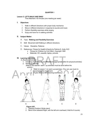 DRAFT 
April 11, 2014 
23 
QUARTER 1 
Lesson 3: LET’S WALK AND SING! 
Time Allotment: 40 minutes (one meeting per week) 
I. Objectives 
1. Walk in different directions with proper body mechanics 
2. Move in different directions in response to sounds and music 
3. Perform flexibility exercises while singing 
4. Enjoy and have fun in walking activities 
II. Subject Matter: 
A. Topic: Walking and Flexibility Exercises 
B. Skill: Movement skill Walking in different directions 
C. Values: Discipline, Patience 
D. References: Fitness for Health & Sports by Patricia G. Avila, M.D 
 Fitness for Children by Curt Hilton, Copyright 1995 
 Materials: CD ,cassette, laptop, pictures 
III. Learning Activities: 
A. Routinary Activities: 
1. Checking of attendance and PE uniform (appropriate attire for physical activities) 
2. Warm-up activities 
(Note to the teacher: warm –up activities must be done before the 
activity ) 
a. Refer to Lesson 1 on warm up exercises. (You can use music to 
accompany the movement) 
b. Pupils must do the stretching exercises. 
A B C D 
Figure A-B 
1. (Starting Position) Stride stand 
2. Bend trunk sideward Right, with the left arm overhead ( Hold for 6 counts) 
 