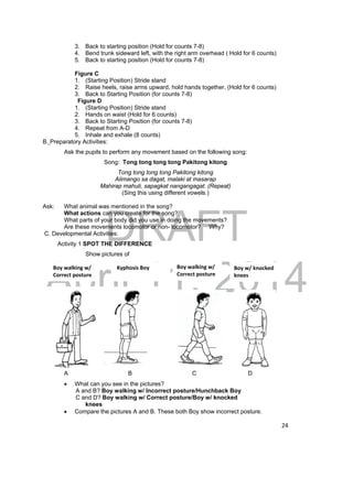 3. Back to starting position (Hold for counts 7-8) 
4. Bend trunk sideward left, with the right arm overhead ( Hold for 6 counts) 
5. Back to starting position (Hold for counts 7-8) 
Figure C 
1. (Starting Position) Stride stand 
2. Raise heels, raise arms upward, hold hands together, (Hold for 6 counts) 
3. Back to Starting Position (for counts 7-8) 
Figure D 
1. (Starting Position) Stride stand 
2. Hands on waist (Hold for 6 counts) 
3. Back to Starting Position (for counts 7-8) 
4. Repeat from A-D 
5. Inhale and exhale (8 counts) 
DRAFT 
April 11, 2014 
24 
Boy walking w/ 
Correct posture 
Boy w/ knocked 
knees 
Boy walking w/ 
Correct posture 
Kyphosis Boy 
B. Preparatory Activities: 
Ask the pupils to perform any movement based on the following song: 
Song: Tong tong tong tong Pakitong kitong 
Tong tong tong tong Pakitong kitong 
Alimango sa dagat, malaki at masarap 
Mahirap mahuli, sapagkat nangangagat. (Repeat) 
(Sing this using different vowels.) 
Ask: What animal was mentioned in the song? 
What actions can you create for the song? 
What parts of your body did you use in doing the movements? 
Are these movements locomotor or non- locomotor? Why? 
C. Developmental Activities: 
Activity 1 SPOT THE DIFFERENCE 
Show pictures of 
A B C D 
 What can you see in the pictures? 
A and B? Boy walking w/ Incorrect posture/Hunchback Boy 
C and D? Boy walking w/ Correct posture/Boy w/ knocked 
knees 
 Compare the pictures A and B. These both Boy show incorrect posture. 
 
