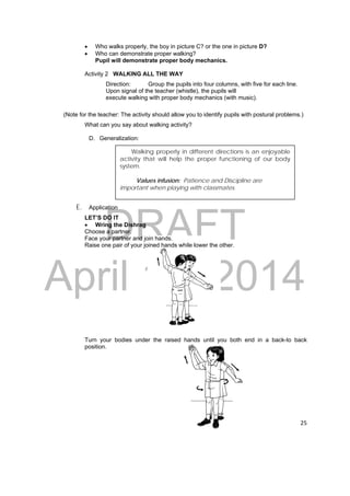 Walking properly in different directions is an enjoyable 
activity that will help the proper functioning of our body 
system. 
Values infusion: Patience and Discipline are 
important when playing with classmates. 
DRAFT 
April 11, 2014 
25 
 Who walks properly, the boy in picture C? or the one in picture D? 
 Who can demonstrate proper walking? 
Pupil will demonstrate proper body mechanics. 
Activity 2 WALKING ALL THE WAY 
Direction: Group the pupils into four columns, with five for each line. 
Upon signal of the teacher (whistle), the pupils will 
execute walking with proper body mechanics (with music). 
(Note for the teacher: The activity should allow you to identify pupils with postural problems.) 
What can you say about walking activity? 
D. Generalization: 
E. Application 
LET’S DO IT 
 Wring the Dishrag 
Choose a partner. 
Face your partner and join hands. 
Raise one pair of your joined hands while lower the other. 
Turn your bodies under the raised hands until you both end in a back-to back 
position. 
 