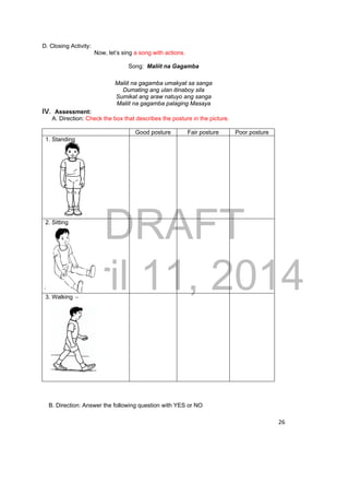 DRAFT 
April 11, 2014 
26 
D. Closing Activity: 
Now, let’s sing a song with actions. 
Song: Maliit na Gagamba 
Maliit na gagamba umakyat sa sanga 
Dumating ang ulan itinaboy sila 
Sumikat ang araw natuyo ang sanga 
Maliit na gagamba palaging Masaya 
IV. Assessment: 
A. Direction: Check the box that describes the posture in the picture. 
Good posture Fair posture Poor posture 
1. Standing 
2. Sitting 
3. Walking 
B. Direction: Answer the following question with YES or NO 
 