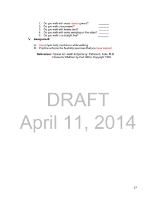 DRAFT 
April 11, 2014 
27 
1. Do you walk with arms raised upward? _______ 
2. Do you walk crisscrossed? _______ 
3. Do you walk with knees bent? _______ 
4. Do you walk with arms swinging on the sides? _______ 
5. Do you walk in a straight line? _______ 
V. Assignment: 
A. Use proper body mechanics while walking. 
B. Practice at home the flexibility exercises that you have learned. 
References: Fitness for Health & Sports by: Patricia G. Avila, M.D 
Fitness for Children by Curt Hilton, Copyright 1995 
 