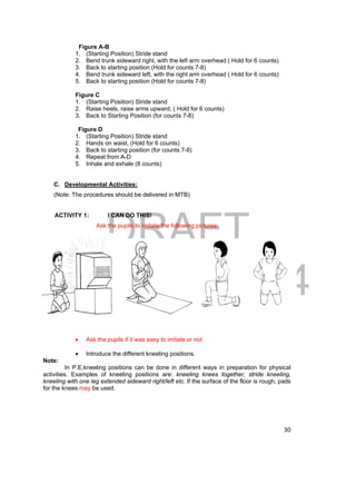 DRAFT 
April 11, 2014 
30 
Figure A-B 
1. (Starting Position) Stride stand 
2. Bend trunk sideward right, with the left arm overhead ( Hold for 6 counts) 
3. Back to starting position (Hold for counts 7-8) 
4. Bend trunk sideward left, with the right arm overhead ( Hold for 6 counts) 
5. Back to starting position (Hold for counts 7-8) 
Figure C 
1. (Starting Position) Stride stand 
2. Raise heels, raise arms upward, ( Hold for 6 counts) 
3. Back to Starting Position (for counts 7-8) 
Figure D 
1. (Starting Position) Stride stand 
2. Hands on waist, (Hold for 6 counts) 
3. Back to starting position (for counts 7-8) 
4. Repeat from A-D 
5. Inhale and exhale (8 counts) 
C. Developmental Activities: 
(Note: The procedures should be delivered in MTB) 
ACTIVITY 1: I CAN DO THIS! 
Ask the pupils to imitate the following pictures: 
 Ask the pupils if it was easy to imitate or not 
 Introduce the different kneeling positions. 
Note: 
In P.E,kneeling positions can be done in different ways in preparation for physical 
activities. Examples of kneeling positions are: kneeling knees together, stride kneeling, 
kneeling with one leg extended sideward right/left etc. If the surface of the floor is rough, pads 
for the knees may be used. 
 