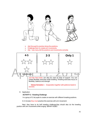 DRAFT 
4‐5 
2‐3 
Only 1 
April 11, 2014 
31 
 Ask the pupil to practice doing the positions. 
 Challenge them to create arm movements. 
 Ask how many did the positions and movements correctly. 
The teacher will ask questions to guide the pupils in forming the generalization 
D. Generalization 
Just like feet knees can also be used as base of support. You can 
create flexibility exercises while kneeling. Kneeling exercises focus on 
flexibility, balance and strength 
Values formation – Cooperation together with patience leads to 
success. 
E. Application 
ACTIVITY 2: Kneeling Challenge 
In a group of 5, let pupils to create an exercise with different kneeling positions. 
In 2 minutes they must practice this exercise with arm movement. 
Next, they have to do half kneeling challenge,they should also do the kneeling 
position with arm movements while singing “BAHAY KUBO”. 
 