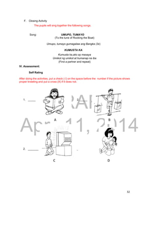 DRAFT 
April 11, 2014 
32 
F. Closing Activity 
The pupils will sing together the following songs. 
Song: UMUPO, TUMAYO 
(To the tune of Rocking the Boat) 
Umupo, tumayo gumagalaw ang Bangka (3x) 
KUMUSTA KA 
Kumusta ka,ako ay masaya 
Umikot ng umikot at humanap na iba 
(Find a partner and repeat) 
IV. Assessment: 
Self Rating 
After doing the activities, put a check (√) on the space before the number if the picture shows 
proper kneeling and put a cross (X) if it does not. 
1. _____ 2. _____ 
A B 
2. _______ 4. _____ 
C D 
 